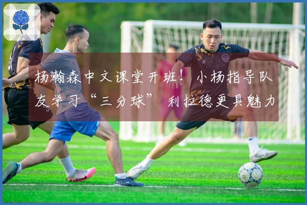 杨瀚森中文课堂开班！小杨指导队友学习“三分球” 利拉德更具魅力