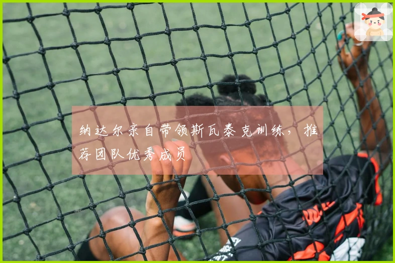纳达尔亲自带领斯瓦泰克训练，推荐团队优秀成员
