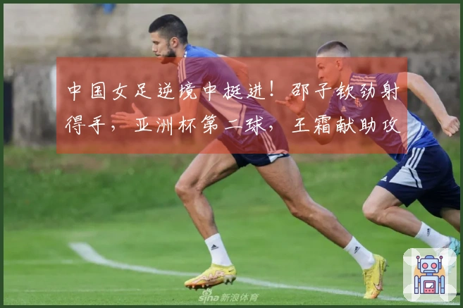 中国女足逆境中挺进！邵子钦劲射得手，亚洲杯第二球，王霜献助攻