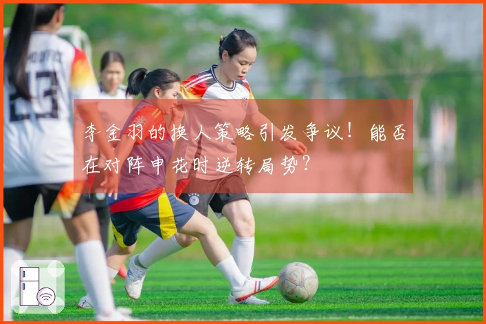 李金羽的换人策略引发争议！能否在对阵申花时逆转局势？