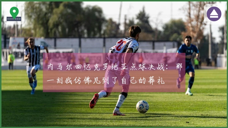 内马尔回忆克罗地亚点球决战：那一刻我仿佛见到了自己的葬礼