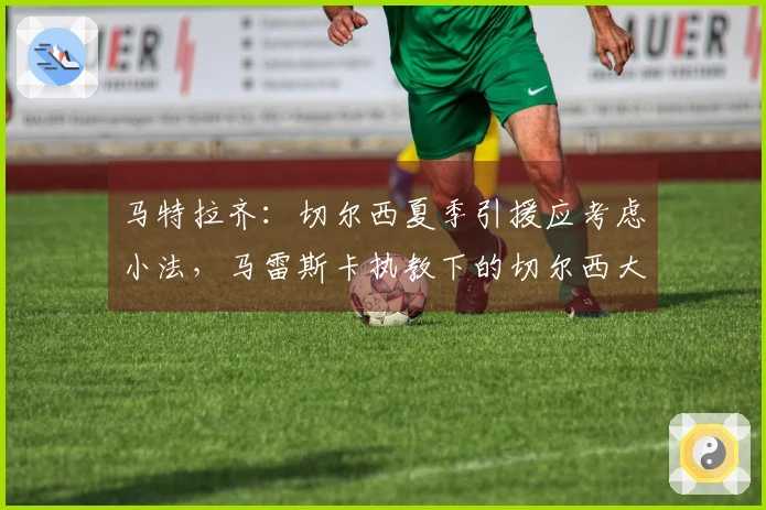 马特拉齐：切尔西夏季引援应考虑小法，马雷斯卡执教下的切尔西大相径庭