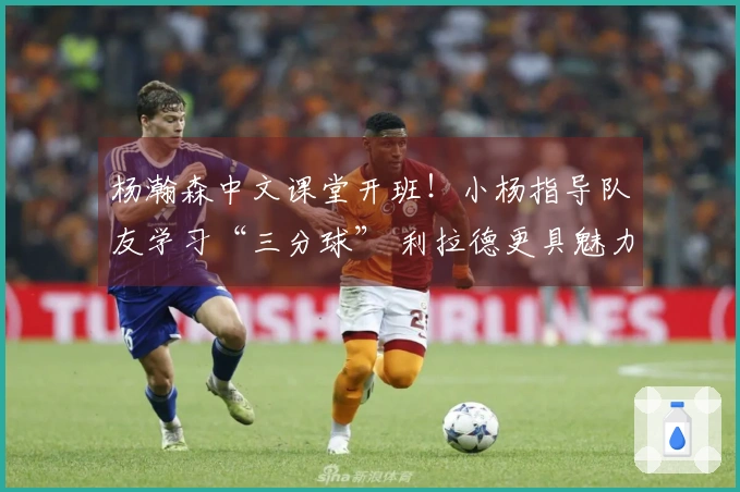 杨瀚森中文课堂开班！小杨指导队友学习“三分球” 利拉德更具魅力