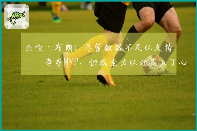杰伦·布朗：尽管数据不足以支持我争夺MVP，但我全力以赴投入了心血与努力