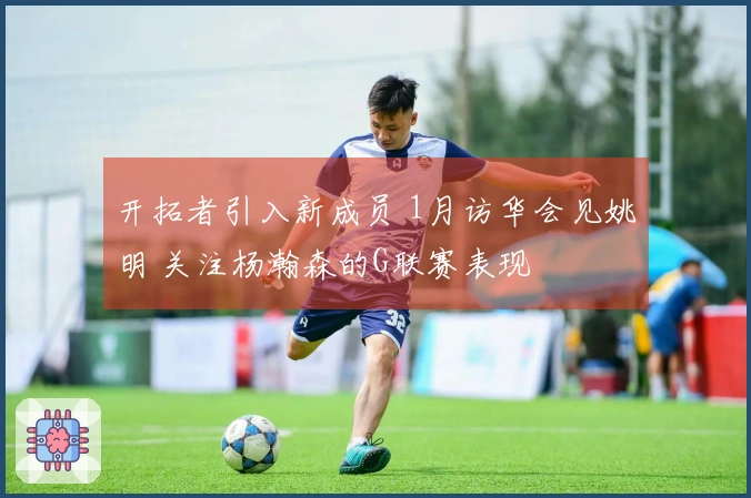 开拓者引入新成员 1月访华会见姚明 关注杨瀚森的G联赛表现