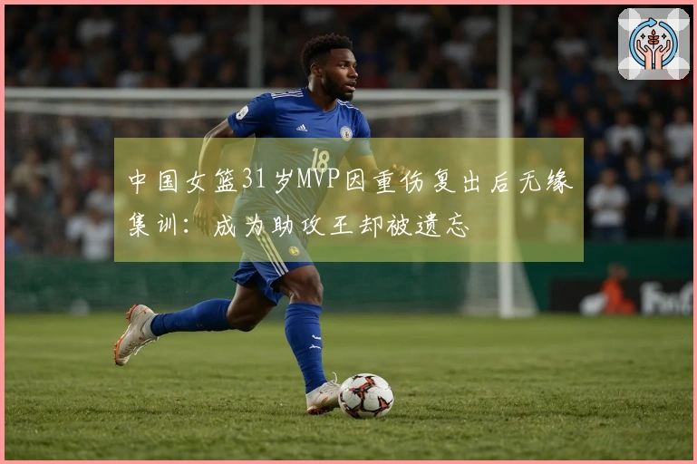 中国女篮31岁MVP因重伤复出后无缘集训：成为助攻王却被遗忘