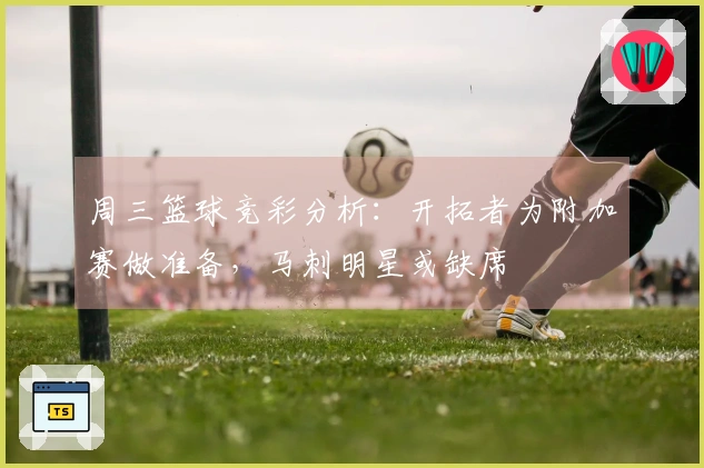 周三篮球竞彩分析：开拓者为附加赛做准备，马刺明星或缺席