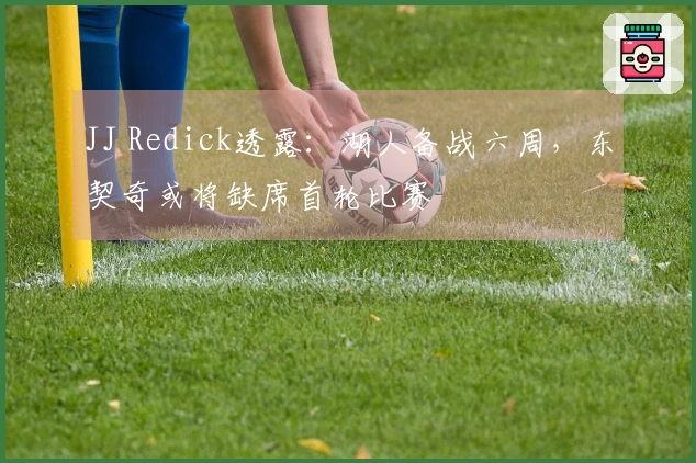 JJ Redick透露：湖人备战六周，东契奇或将缺席首轮比赛
