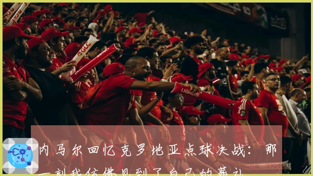 内马尔回忆克罗地亚点球决战：那一刻我仿佛见到了自己的葬礼